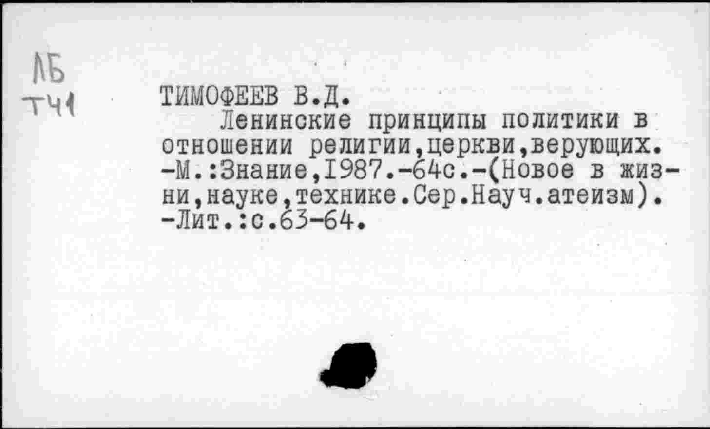 ﻿№
гМ< ТИМОФЕЕВ В.Д.
Ленинские принципы политики в отношении религии,церкви,верующих. -М.:3нание,1987.-64с.-(Новое в жизни .науке,технике.Сер.Науч.атеизм). -Лит.:с.63-64.